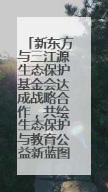 新东方与三江源生态保护基金会达成战略合作，共绘生态保护与教育公益新蓝图