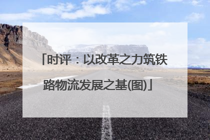 时评：以改革之力筑铁路物流发展之基(图)