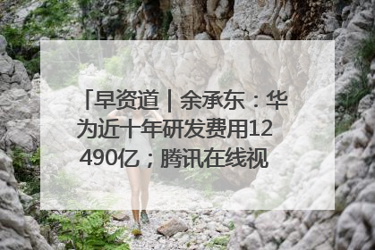 早资道｜余承东：华为近十年研发费用12490亿；腾讯在线视频重大组织调整