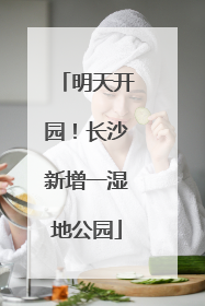 明天开园！长沙新增一湿地公园