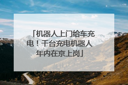 机器人上门给车充电！千台充电机器人年内在京上岗