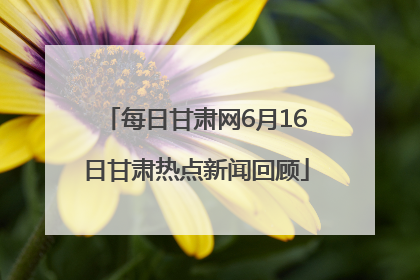 每日甘肃网6月16日甘肃热点新闻回顾
