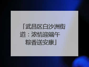 武昌区白沙洲街道：浓情迎端午 粽香送安康