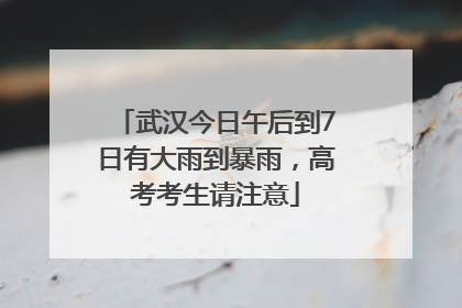 武汉今日午后到7日有大雨到暴雨，高考考生请注意