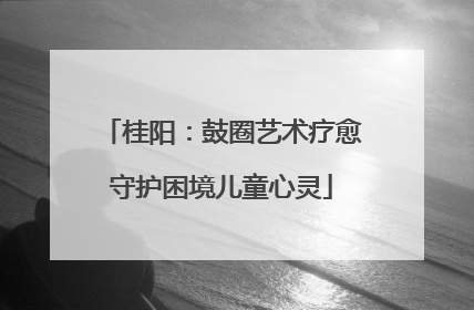 桂阳：鼓圈艺术疗愈守护困境儿童心灵