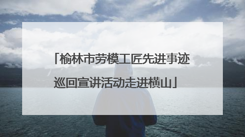 榆林市劳模工匠先进事迹巡回宣讲活动走进横山