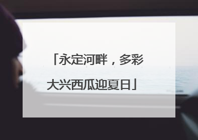 永定河畔，多彩大兴西瓜迎夏日