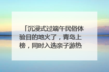 沉浸式过端午民俗体验目的地火了，青岛上榜，同时入选亲子游热门Top10