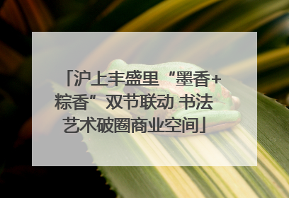 沪上丰盛里“墨香+粽香”双节联动 书法艺术破圈商业空间