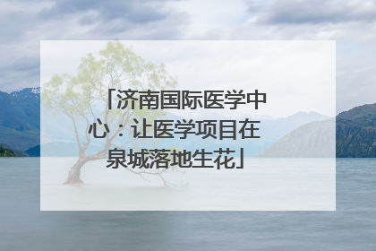 济南国际医学中心：让医学项目在泉城落地生花