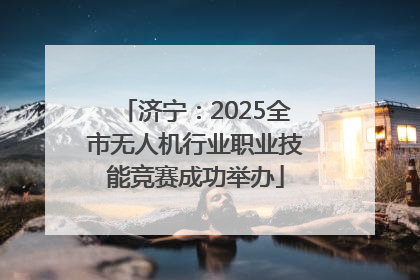 济宁：2025全市无人机行业职业技能竞赛成功举办