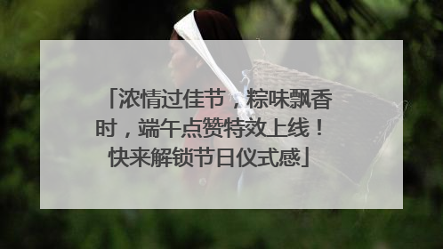 浓情过佳节，粽味飘香时，端午点赞特效上线！快来解锁节日仪式感