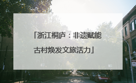 浙江桐庐：非遗赋能古村焕发文旅活力