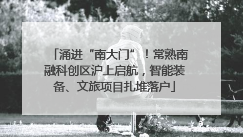 涌进“南大门”！常熟南融科创区沪上启航，智能装备、文旅项目扎堆落户