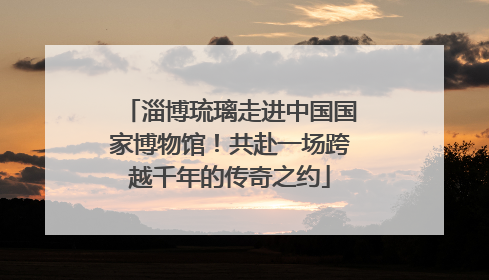淄博琉璃走进中国国家博物馆！共赴一场跨越千年的传奇之约