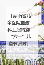 湖南省儿童医院血液科上演特别“六一”儿童节派对