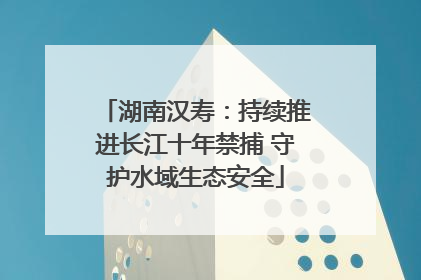 湖南汉寿：持续推进长江十年禁捕 守护水域生态安全