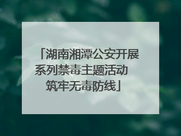 湖南湘潭公安开展系列禁毒主题活动 筑牢无毒防线