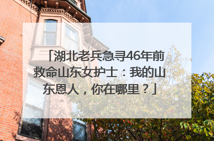 湖北老兵急寻46年前救命山东女护士：我的山东恩人，你在哪里？