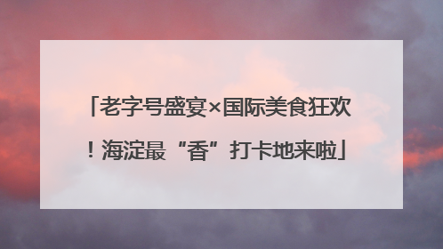 老字号盛宴×国际美食狂欢！海淀最“香”打卡地来啦