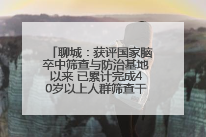 聊城：获评国家脑卒中筛查与防治基地以来 已累计完成40岁以上人群筛查干预40余万人次