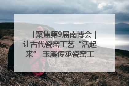 聚焦第9届南博会｜让古代瓷窑工艺“活起来” 玉溪传承瓷窑工艺将出展南博会