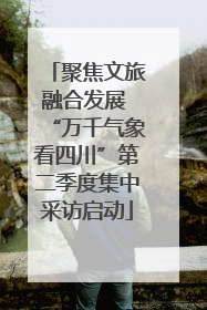 聚焦文旅融合发展 “万千气象看四川”第二季度集中采访启动
