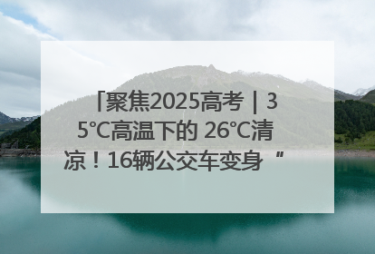 聚焦2025高考｜35℃高温下的 26℃清凉！16辆公交车变身“助考驿站”为高考护航