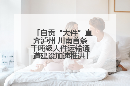 自贡“大件”直奔泸州 川南首条千吨级大件运输通道建设加速推进