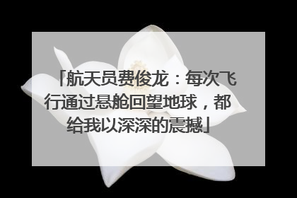 航天员费俊龙：每次飞行通过悬舱回望地球，都给我以深深的震撼