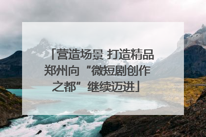 营造场景 打造精品 郑州向“微短剧创作之都”继续迈进
