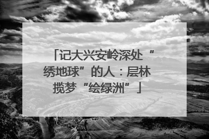 记大兴安岭深处“绣地球”的人：层林揽梦“绘绿洲”