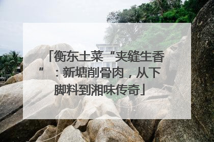 衡东土菜“夹缝生香”：新塘削骨肉，从下脚料到湘味传奇
