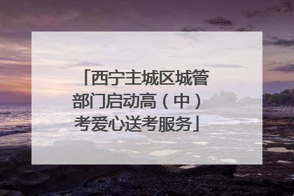 西宁主城区城管部门启动高（中）考爱心送考服务