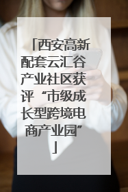 西安高新配套云汇谷产业社区获评“市级成长型跨境电商产业园”