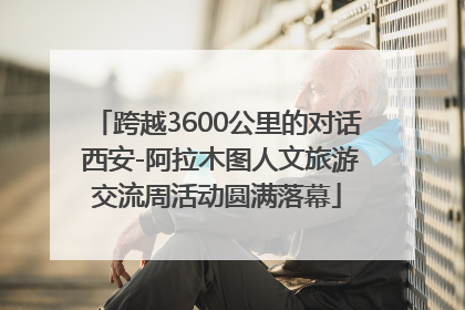 跨越3600公里的对话 西安-阿拉木图人文旅游交流周活动圆满落幕