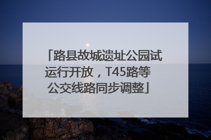 路县故城遗址公园试运行开放，T45路等公交线路同步调整