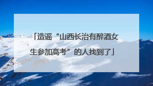 造谣“山西长治有醉酒女生参加高考”的人找到了