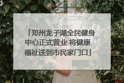 郑州龙子湖全民健身中心正式营业 将健康福祉送到市民家门口