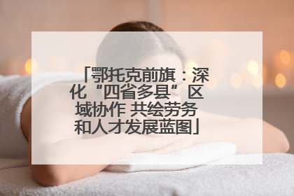 鄂托克前旗：深化“四省多县”区域协作 共绘劳务和人才发展蓝图