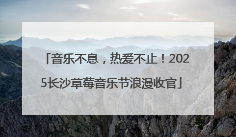 音乐不息，热爱不止！2025长沙草莓音乐节浪漫收官