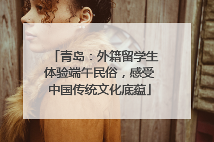 青岛：外籍留学生体验端午民俗，感受中国传统文化底蕴