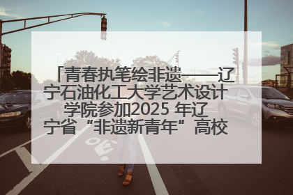 青春执笔绘非遗——辽宁石油化工大学艺术设计学院参加2025 年辽宁省“非遗新青年”高校优秀作品推荐活动