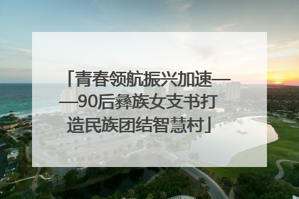 青春领航振兴加速——90后彝族女支书打造民族团结智慧村