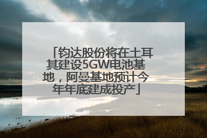 钧达股份将在土耳其建设5GW电池基地，阿曼基地预计今年年底建成投产