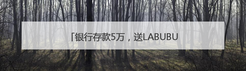银行存款5万，送LABUBU盲盒！“电话快被打爆”，最新回应：统一活动，进货渠道不清楚