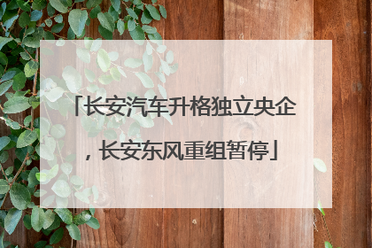 长安汽车升格独立央企，长安东风重组暂停