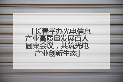 长春举办光电信息产业高质量发展百人圆桌会议，共筑光电产业创新生态