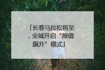 长春马拉松将至，全城开启“颜值飙升”模式