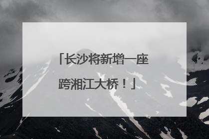 长沙将新增一座跨湘江大桥！